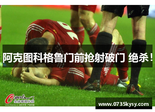 阿克图科格鲁门前抢射破门 绝杀!